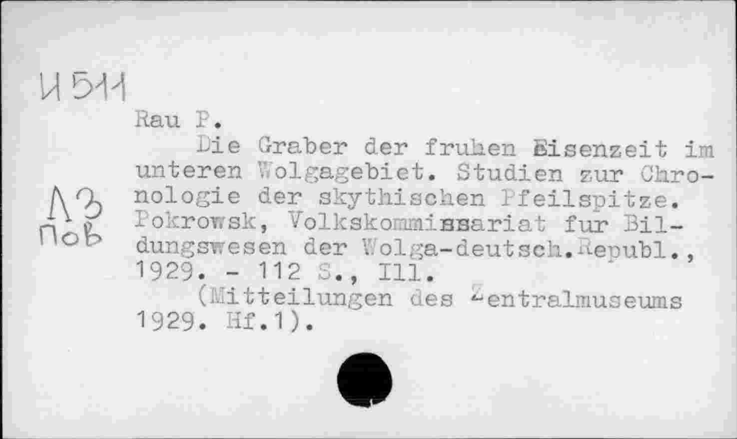 ﻿Rau P.
Die Graber der frühen Eisenzeit im unteren Wolgagebiet. Studien zur Chro-Л nologie der skythischen Pfeilspitze.
Pokrowsk, Volkskommissariat fur Bil-dungswesen der Wolga-deutseh.Republ., 1929. - 112 S., Ill.
(Mitteilungen des ^entralniuseums
1929. Hf.1).